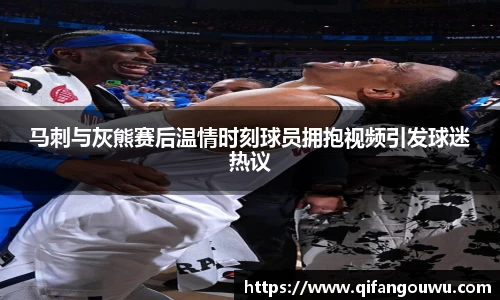 马刺与灰熊赛后温情时刻球员拥抱视频引发球迷热议